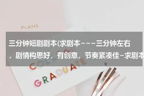三分钟短剧剧本(求剧本~~~三分钟左右，剧情构思好，有创意，节奏紧凑佳~求剧本求剧本~~~~)