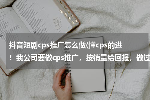 抖音短剧cps推广怎么做(懂cps的进！我公司要做cps推广，按销量给回报，做过cps联盟或者cpm的请指点下)