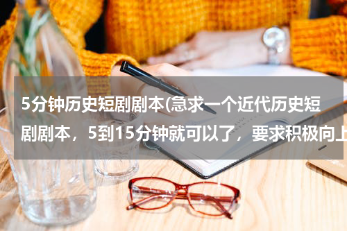 5分钟历史短剧剧本(急求一个近代历史短剧剧本，5到15分钟就可以了，要求积极向上的，分数我尽量多给，在线等。)
