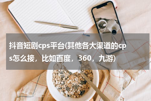 抖音短剧cps平台(其他各大渠道的cps怎么接，比如百度，360，九游)