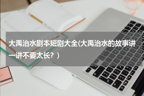 大禹治水剧本短剧大全(大禹治水的故事讲一讲不要太长？)
