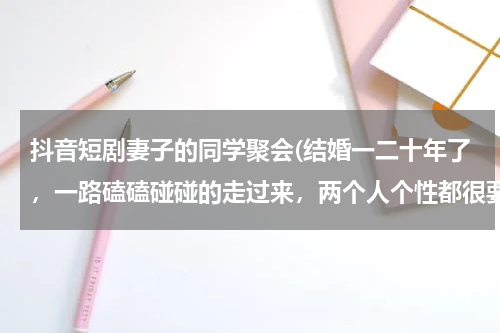 抖音短剧妻子的同学聚会(结婚一二十年了，一路磕磕碰碰的走过来，两个人个性都很要强，最近妻子同学聚会，可能遇上一个男同学很合)