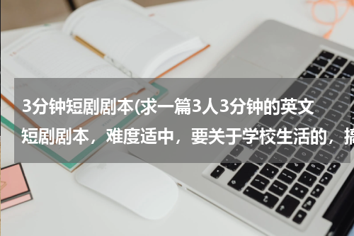 3分钟短剧剧本(求一篇3人3分钟的英文短剧剧本，难度适中，要关于学校生活的，搞笑一点，有情节 在线等 速度 重谢)