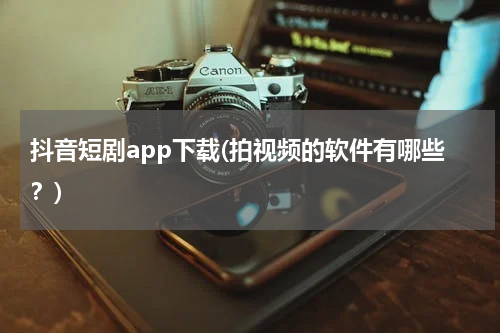 抖音短剧app下载(拍视频的软件有哪些？)