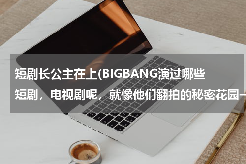 短剧长公主在上(BIGBANG演过哪些短剧，电视剧呢，就像他们翻拍的秘密花园一样的，亲们告诉我们知道多少就说多少)