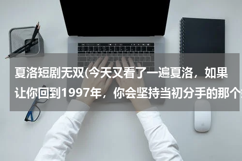 夏洛短剧无双(今天又看了一遍夏洛，如果让你回到1997年，你会坚持当初分手的那个她，还是选择现在你结婚证上的那个她？)