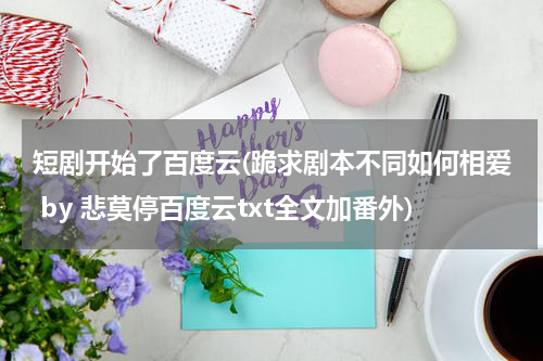 短剧开始了百度云(跪求剧本不同如何相爱 by 悲莫停百度云txt全文加番外)
