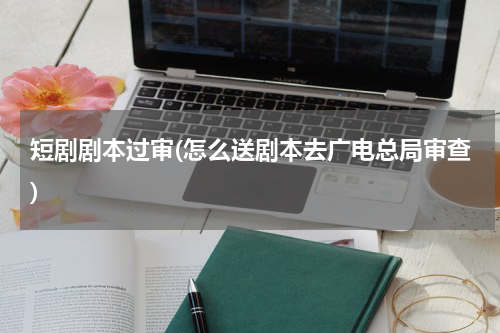 短剧剧本过审(怎么送剧本去广电总局审查)