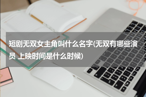 短剧无双女主角叫什么名字(无双有哪些演员 上映时间是什么时候)