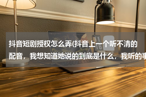 抖音短剧授权怎么弄(抖音上一个听不清的配音，我想知道她说的到底是什么，我听的事:进去状态了进去状态了！)