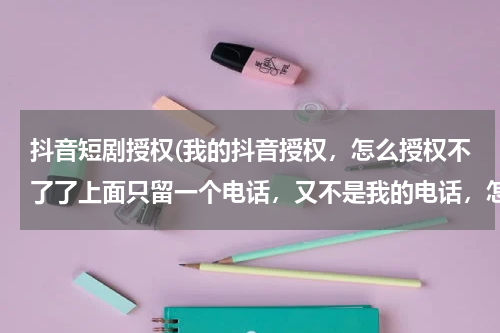 抖音短剧授权(我的抖音授权，怎么授权不了了上面只留一个电话，又不是我的电话，怎么收验证码呀)