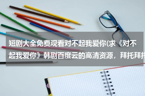 短剧大全免费观看对不起我爱你(求《对不起我爱你》韩剧百度云的高清资源，拜托拜托。)