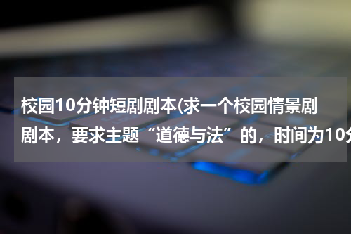 校园10分钟短剧剧本(求一个校园情景剧剧本，要求主题“道德与法”的，时间为10分钟)