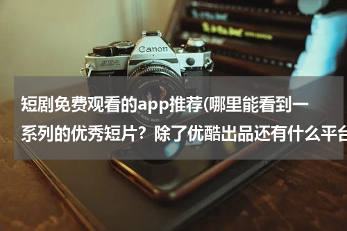 短剧免费观看的app推荐(哪里能看到一系列的优秀短片？除了优酷出品还有什么平台了么 主要是影视短片 或者微电影)
