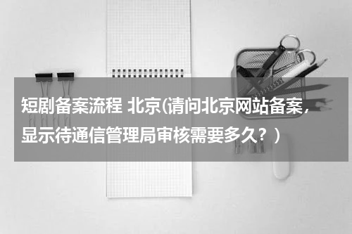 短剧备案流程 北京(请问北京网站备案，显示待通信管理局审核需要多久？)