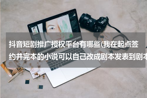 抖音短剧推广授权平台有哪些(我在起点签约并完本的小说可以自己改成剧本发表到剧本网吗？)