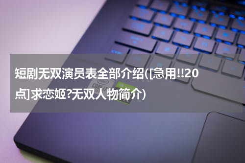 短剧无双演员表全部介绍([急用!!20点]求恋姬?无双人物简介)