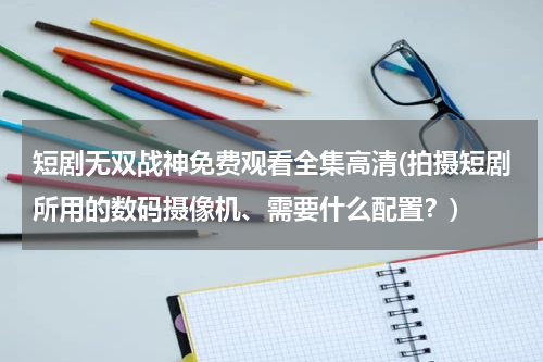 短剧无双战神免费观看全集高清(拍摄短剧所用的数码摄像机、需要什么配置？)