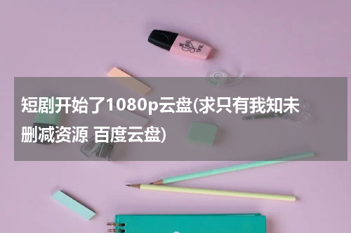 短剧开始了1080p云盘(求只有我知未删减资源 百度云盘)