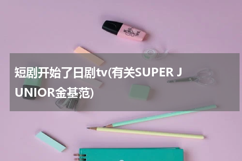短剧开始了日剧tv(有关SUPER JUNIOR金基范)