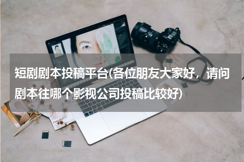 短剧剧本投稿平台(各位朋友大家好，请问剧本往哪个影视公司投稿比较好)