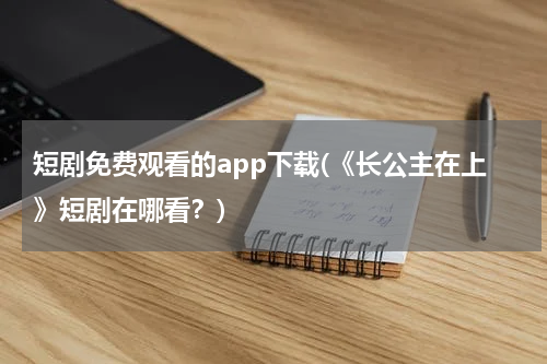 短剧免费观看的app下载(《长公主在上》短剧在哪看？)