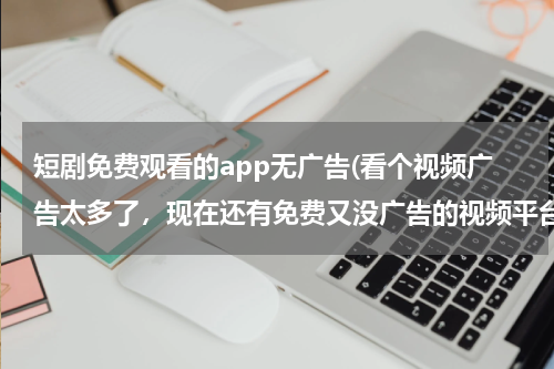 短剧免费观看的app无广告(看个视频广告太多了，现在还有免费又没广告的视频平台吗？)