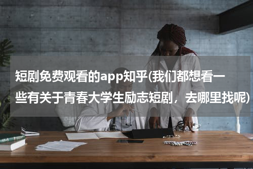 短剧免费观看的app知乎(我们都想看一些有关于青春大学生励志短剧，去哪里找呢)