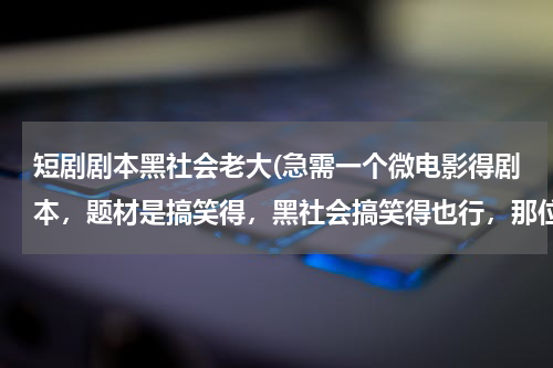 短剧剧本黑社会老大(急需一个微电影得剧本，题材是搞笑得，黑社会搞笑得也行，那位大仙免费给写一个 谢谢啦)