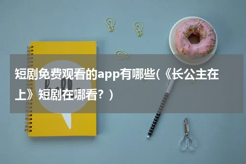 短剧免费观看的app有哪些(《长公主在上》短剧在哪看？)