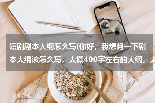 短剧剧本大纲怎么写(你好，我想问一下剧本大纲该怎么写，大概400字左右的大纲，大概的格式)