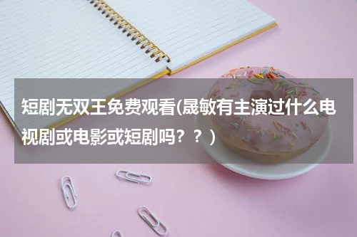 短剧无双王免费观看(晟敏有主演过什么电视剧或电影或短剧吗？？)