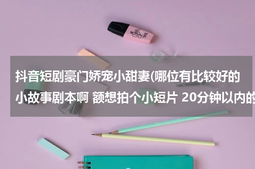 抖音短剧豪门娇宠小甜妻(哪位有比较好的小故事剧本啊 额想拍个小短片 20分钟以内的吧 爱情的 搞笑的 都可以~~大家多说说哦)