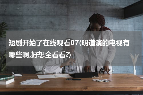 短剧开始了在线观看07(明道演的电视有哪些啊,好想全看看?)