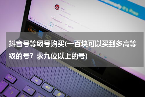 抖音号等级号购买(一百块可以买到多高等级的号？求九位以上的号)