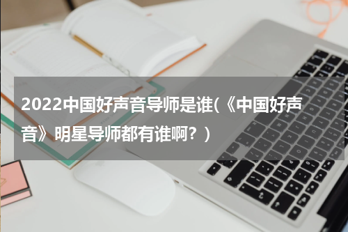 2022中国好声音导师是谁(《中国好声音》明星导师都有谁啊？)