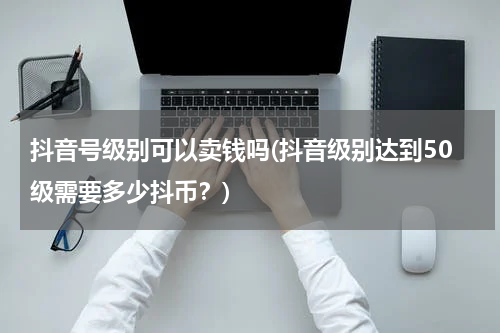 抖音号级别可以卖钱吗(抖音级别达到50级需要多少抖币？)