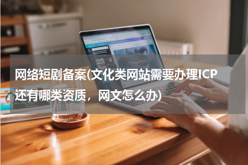 网络短剧备案(文化类网站需要办理ICP还有哪类资质，网文怎么办)