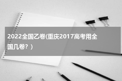 2022全国乙卷(重庆2017高考用全国几卷？)