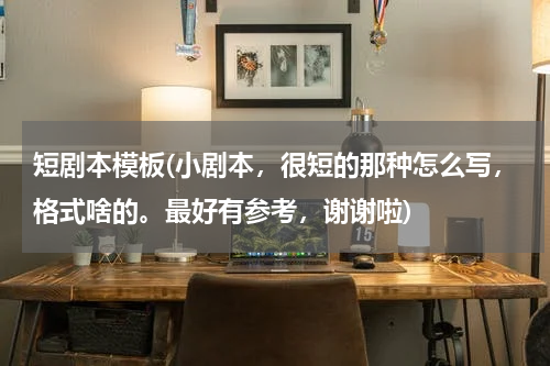 短剧本模板(小剧本，很短的那种怎么写，格式啥的。最好有参考，谢谢啦)