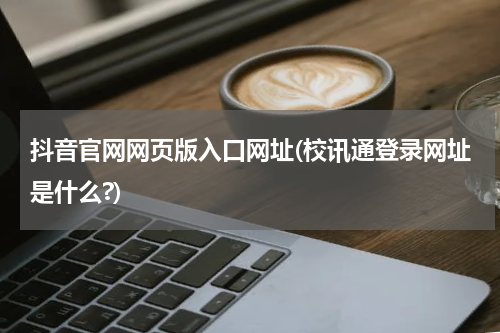 抖音官网网页版入口网址(校讯通登录网址是什么?)