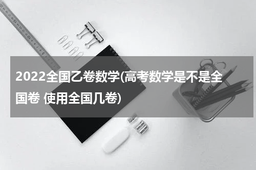2022全国乙卷数学(高考数学是不是全国卷 使用全国几卷)