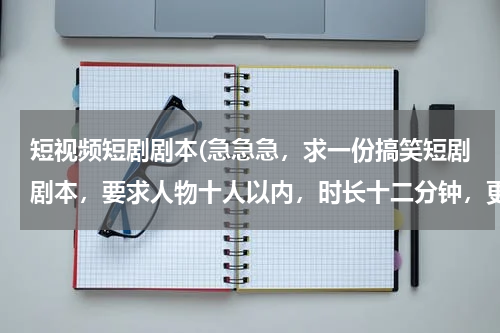 短视频短剧剧本(急急急，求一份搞笑短剧剧本，要求人物十人以内，时长十二分钟，更重要是原创)