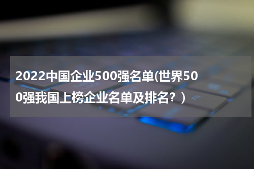 2022中国企业500强名单(世界500强我国上榜企业名单及排名？)