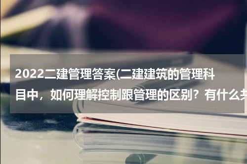 2022二建管理答案(二建建筑的管理科目中，如何理解控制跟管理的区别？有什么共同点以及共通点？)