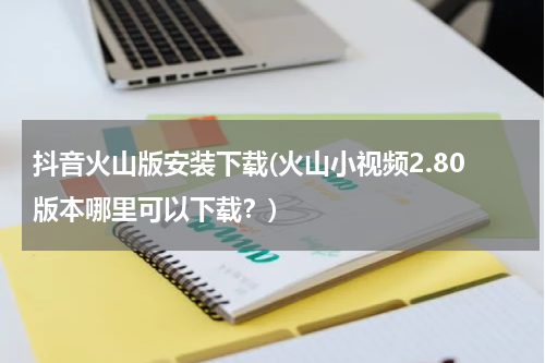 抖音火山版安装下载(火山小视频2.80版本哪里可以下载？)