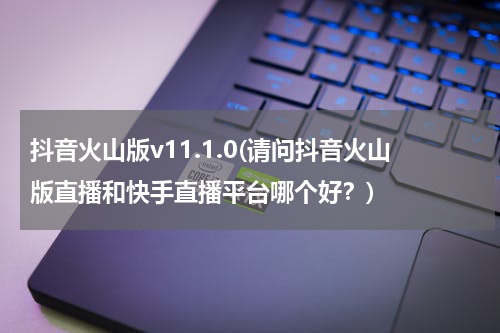 抖音火山版v11.1.0(请问抖音火山版直播和快手直播平台哪个好？)
