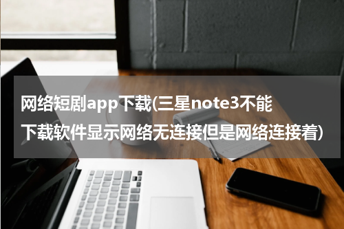 网络短剧app下载(三星note3不能下载软件显示网络无连接但是网络连接着)