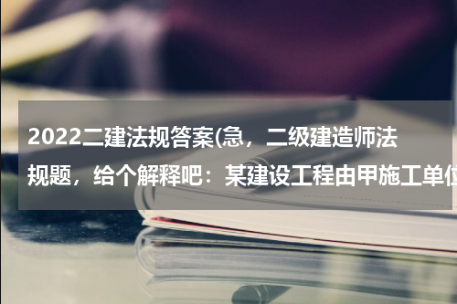 2022二建法规答案(急，二级建造师法规题，给个解释吧：某建设工程由甲施工单位总包，双方协议于工程完工后即付清余款，该)