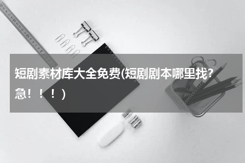 短剧素材库大全免费(短剧剧本哪里找？ 急！！！)